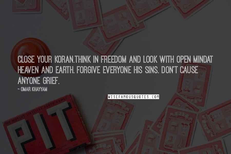 Omar Khayyam Quotes: Close your Koran.Think in freedom and look with open mindat Heaven and Earth. Forgive everyone his sins. Don't cause anyone grief.