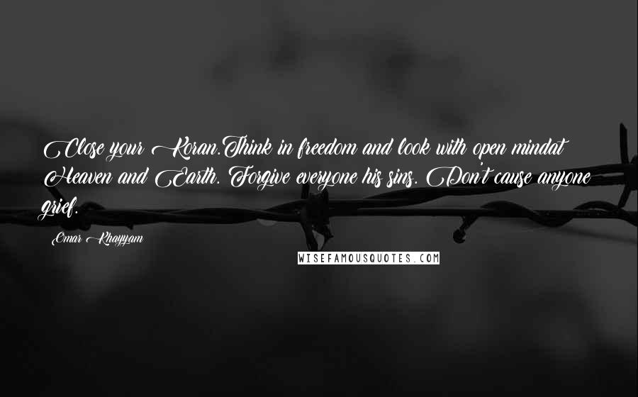 Omar Khayyam Quotes: Close your Koran.Think in freedom and look with open mindat Heaven and Earth. Forgive everyone his sins. Don't cause anyone grief.