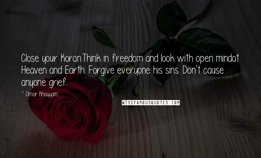 Omar Khayyam Quotes: Close your Koran.Think in freedom and look with open mindat Heaven and Earth. Forgive everyone his sins. Don't cause anyone grief.