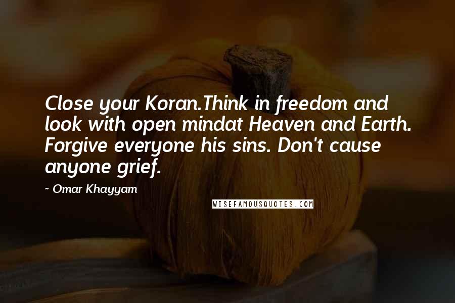 Omar Khayyam Quotes: Close your Koran.Think in freedom and look with open mindat Heaven and Earth. Forgive everyone his sins. Don't cause anyone grief.