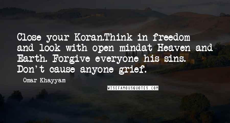 Omar Khayyam Quotes: Close your Koran.Think in freedom and look with open mindat Heaven and Earth. Forgive everyone his sins. Don't cause anyone grief.