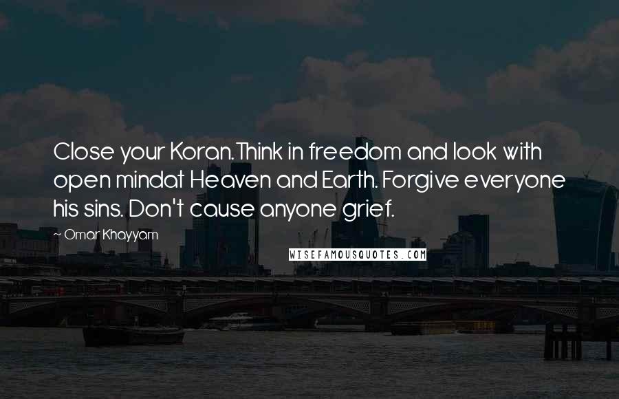 Omar Khayyam Quotes: Close your Koran.Think in freedom and look with open mindat Heaven and Earth. Forgive everyone his sins. Don't cause anyone grief.