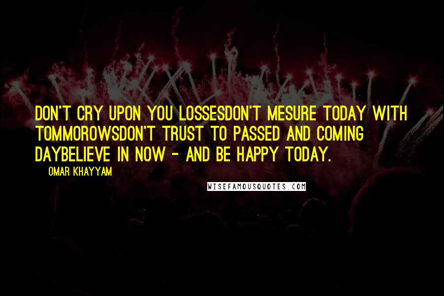 Omar Khayyam Quotes: Don't cry upon you lossesDon't mesure today with tommorowsDon't trust to passed and coming dayBelieve in now - and be happy today.