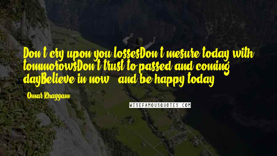 Omar Khayyam Quotes: Don't cry upon you lossesDon't mesure today with tommorowsDon't trust to passed and coming dayBelieve in now - and be happy today.