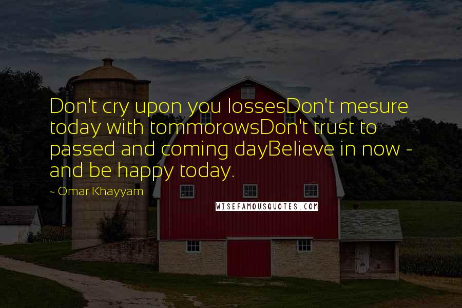 Omar Khayyam Quotes: Don't cry upon you lossesDon't mesure today with tommorowsDon't trust to passed and coming dayBelieve in now - and be happy today.