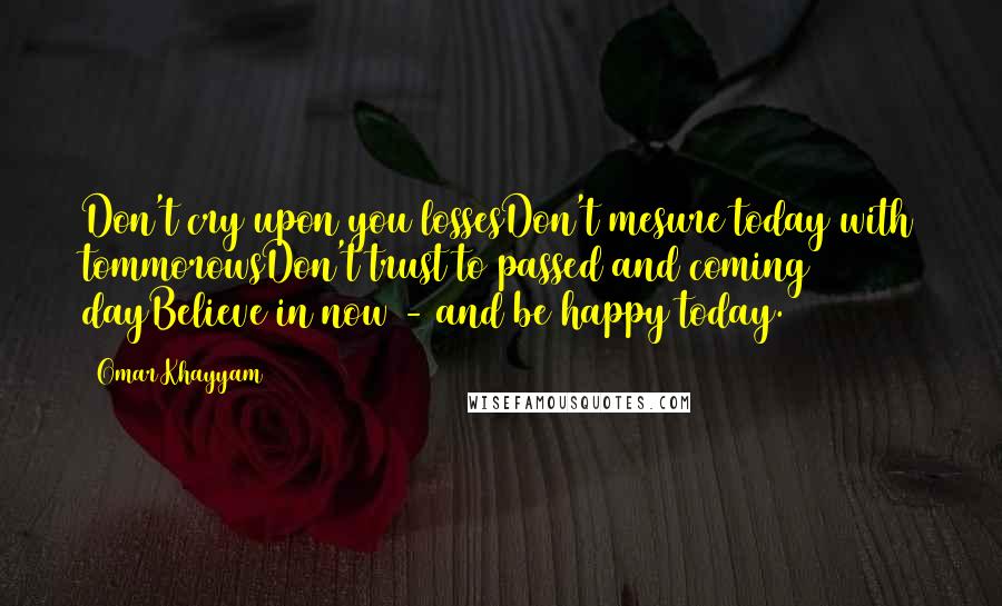 Omar Khayyam Quotes: Don't cry upon you lossesDon't mesure today with tommorowsDon't trust to passed and coming dayBelieve in now - and be happy today.