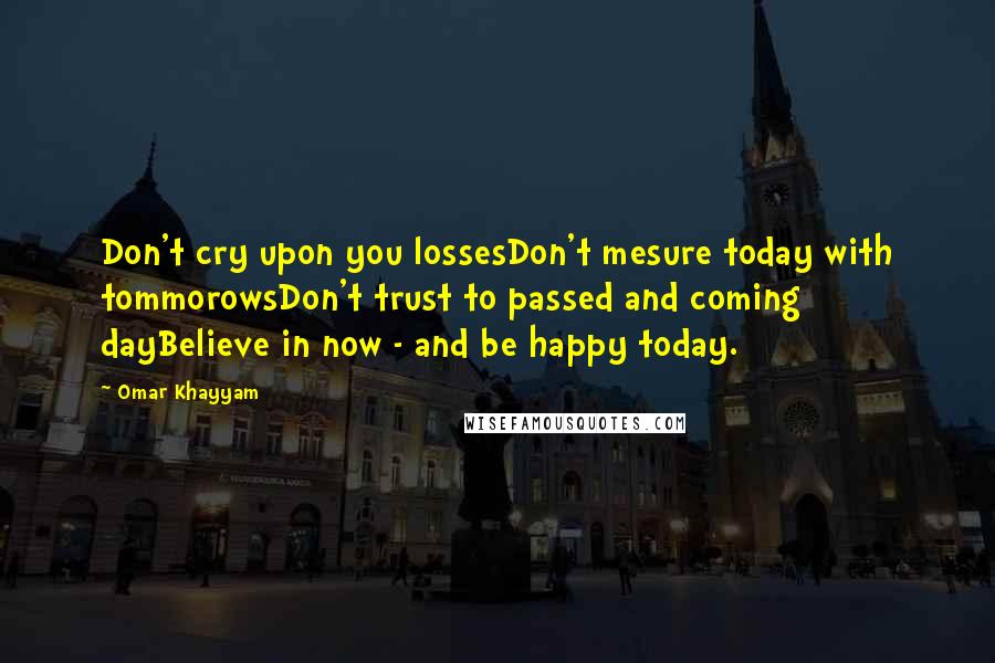 Omar Khayyam Quotes: Don't cry upon you lossesDon't mesure today with tommorowsDon't trust to passed and coming dayBelieve in now - and be happy today.