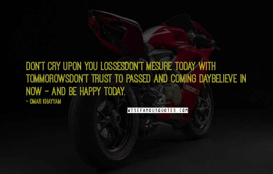 Omar Khayyam Quotes: Don't cry upon you lossesDon't mesure today with tommorowsDon't trust to passed and coming dayBelieve in now - and be happy today.