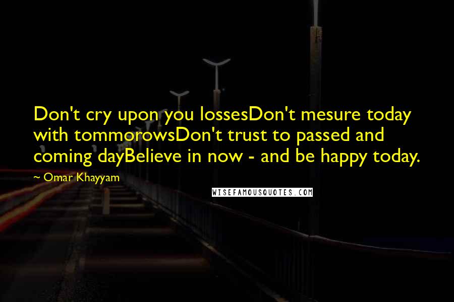 Omar Khayyam Quotes: Don't cry upon you lossesDon't mesure today with tommorowsDon't trust to passed and coming dayBelieve in now - and be happy today.