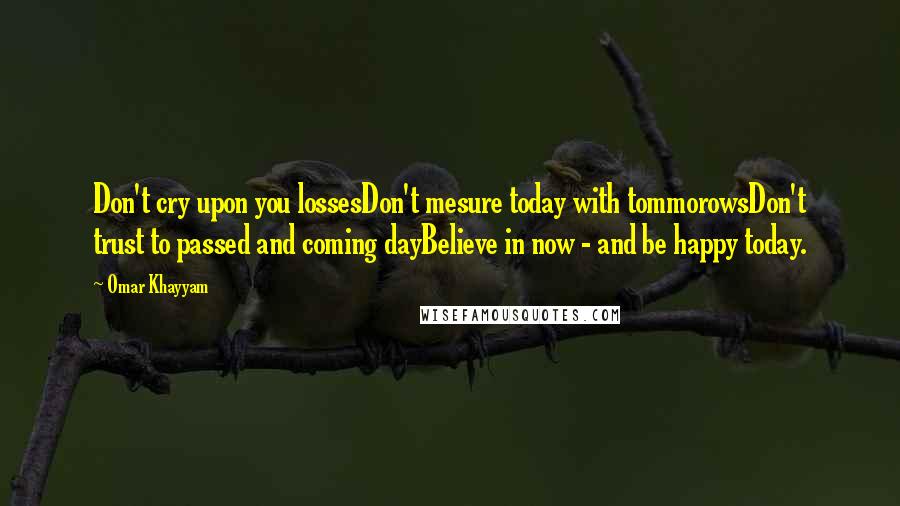 Omar Khayyam Quotes: Don't cry upon you lossesDon't mesure today with tommorowsDon't trust to passed and coming dayBelieve in now - and be happy today.