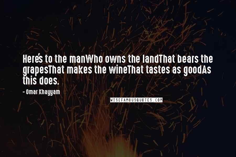 Omar Khayyam Quotes: Here's to the manWho owns the landThat bears the grapesThat makes the wineThat tastes as goodAs this does.