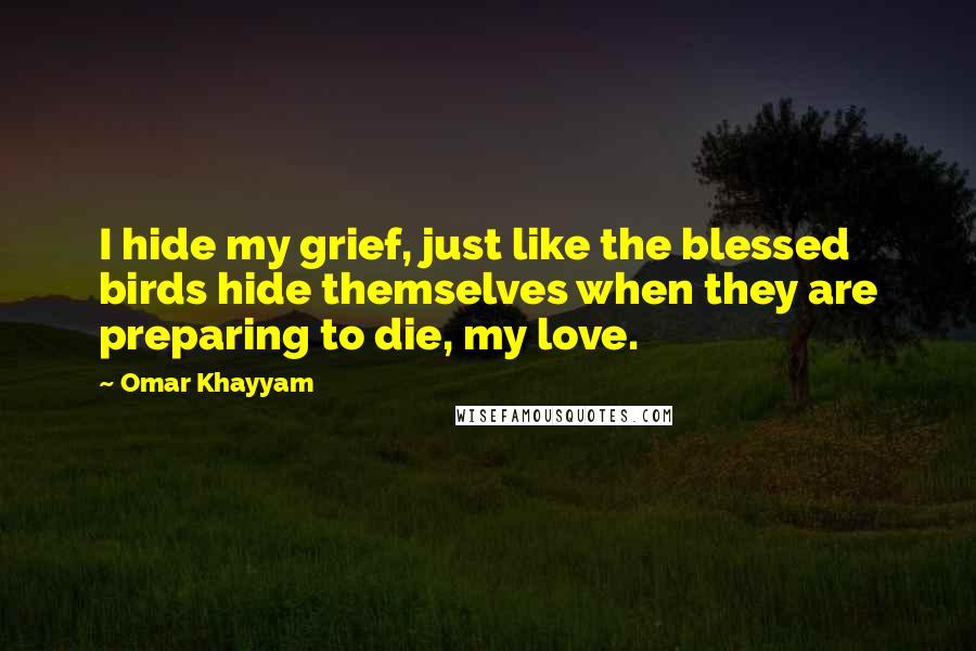 Omar Khayyam Quotes: I hide my grief, just like the blessed birds hide themselves when they are preparing to die, my love.
