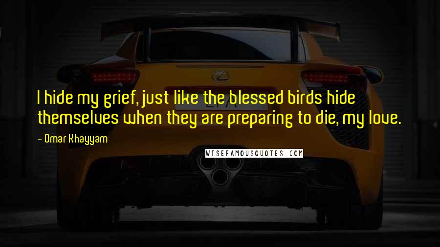 Omar Khayyam Quotes: I hide my grief, just like the blessed birds hide themselves when they are preparing to die, my love.