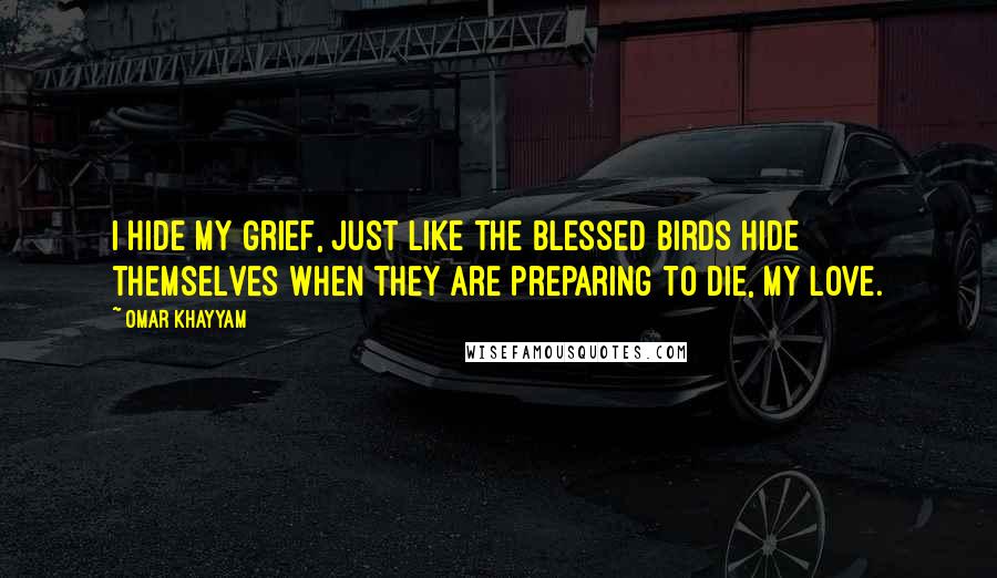 Omar Khayyam Quotes: I hide my grief, just like the blessed birds hide themselves when they are preparing to die, my love.