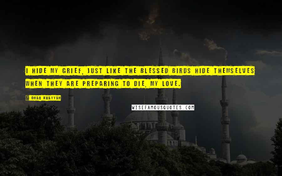 Omar Khayyam Quotes: I hide my grief, just like the blessed birds hide themselves when they are preparing to die, my love.