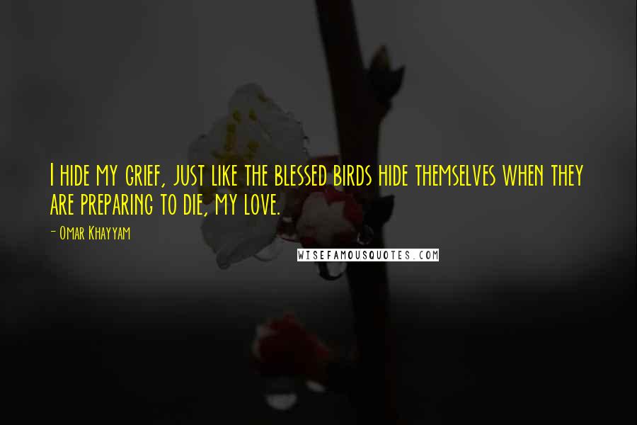 Omar Khayyam Quotes: I hide my grief, just like the blessed birds hide themselves when they are preparing to die, my love.