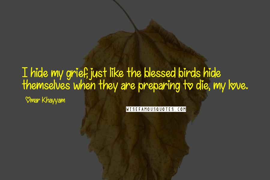 Omar Khayyam Quotes: I hide my grief, just like the blessed birds hide themselves when they are preparing to die, my love.