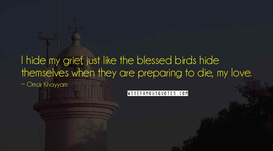 Omar Khayyam Quotes: I hide my grief, just like the blessed birds hide themselves when they are preparing to die, my love.