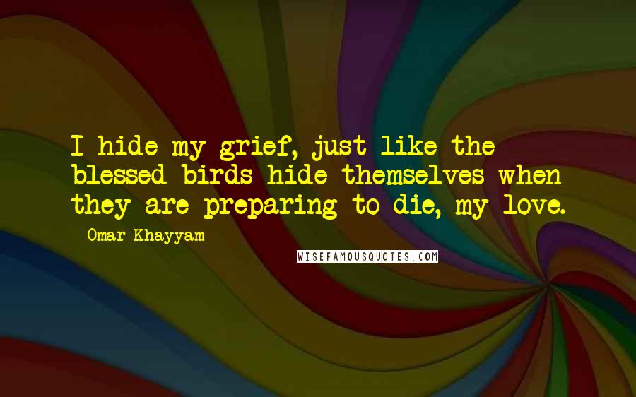 Omar Khayyam Quotes: I hide my grief, just like the blessed birds hide themselves when they are preparing to die, my love.