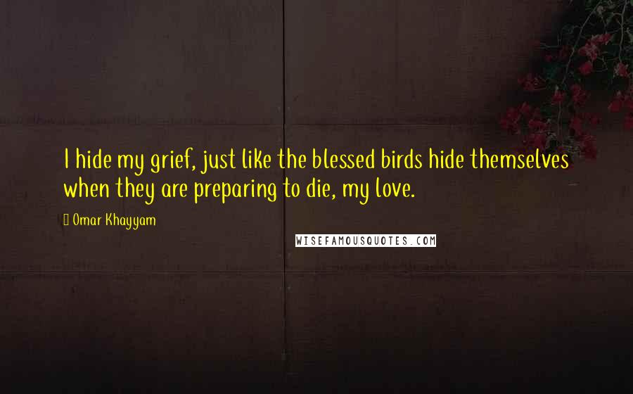 Omar Khayyam Quotes: I hide my grief, just like the blessed birds hide themselves when they are preparing to die, my love.