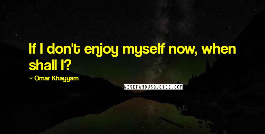 Omar Khayyam Quotes: If I don't enjoy myself now, when shall I?