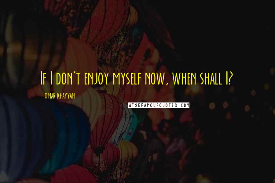 Omar Khayyam Quotes: If I don't enjoy myself now, when shall I?