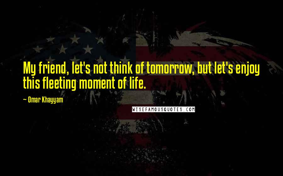 Omar Khayyam Quotes: My friend, let's not think of tomorrow, but let's enjoy this fleeting moment of life.