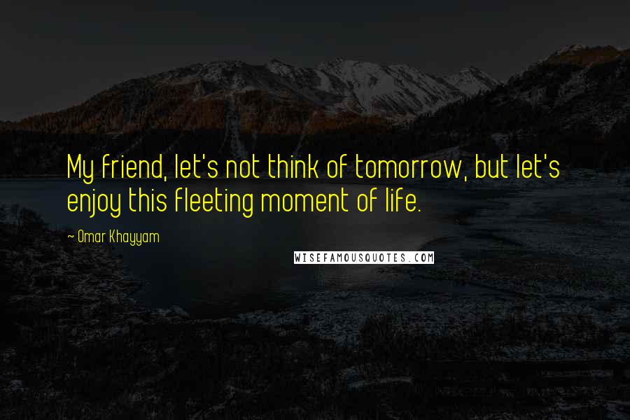 Omar Khayyam Quotes: My friend, let's not think of tomorrow, but let's enjoy this fleeting moment of life.