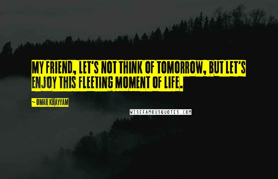 Omar Khayyam Quotes: My friend, let's not think of tomorrow, but let's enjoy this fleeting moment of life.