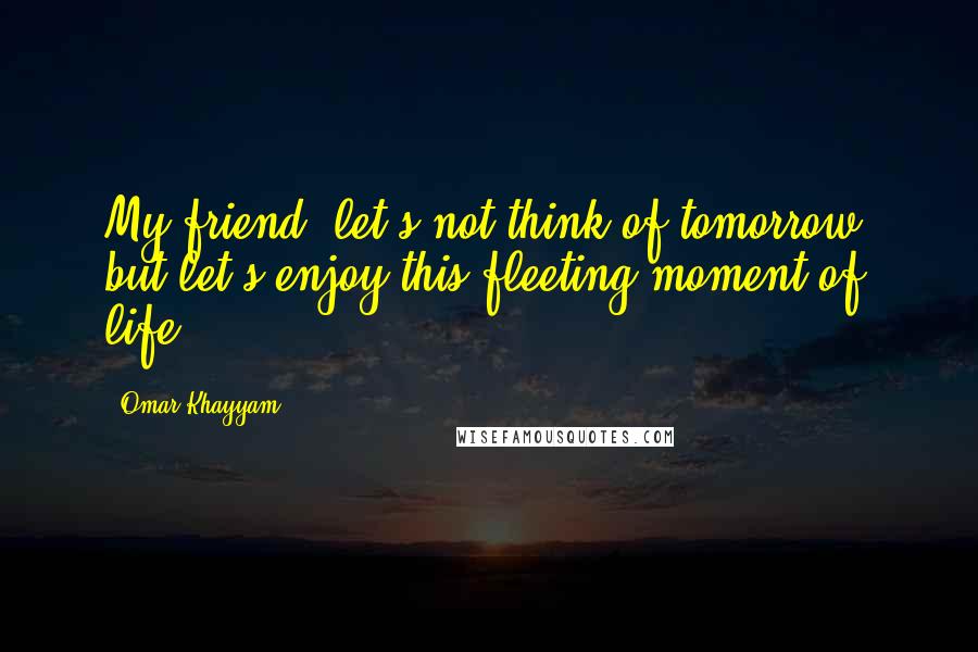 Omar Khayyam Quotes: My friend, let's not think of tomorrow, but let's enjoy this fleeting moment of life.