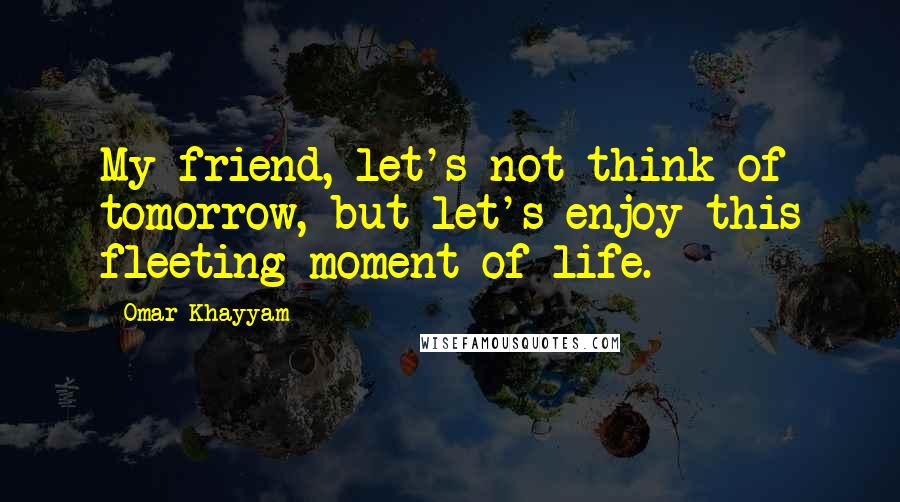 Omar Khayyam Quotes: My friend, let's not think of tomorrow, but let's enjoy this fleeting moment of life.