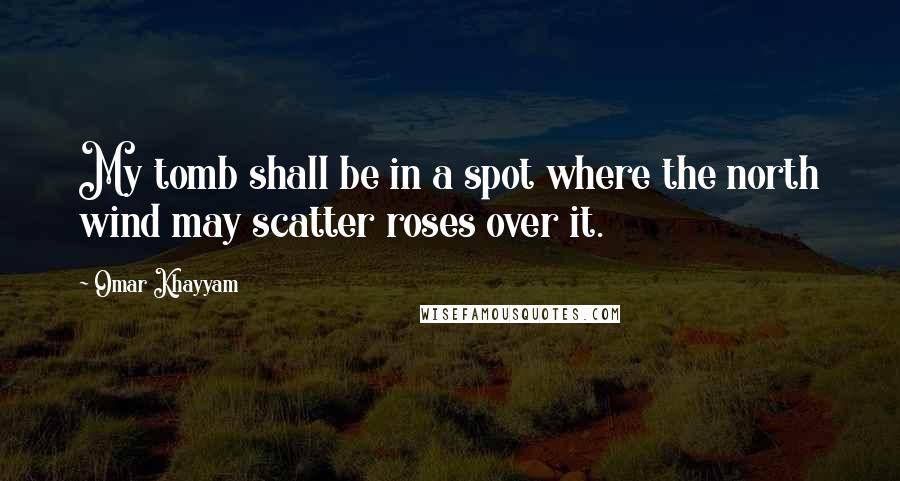 Omar Khayyam Quotes: My tomb shall be in a spot where the north wind may scatter roses over it.