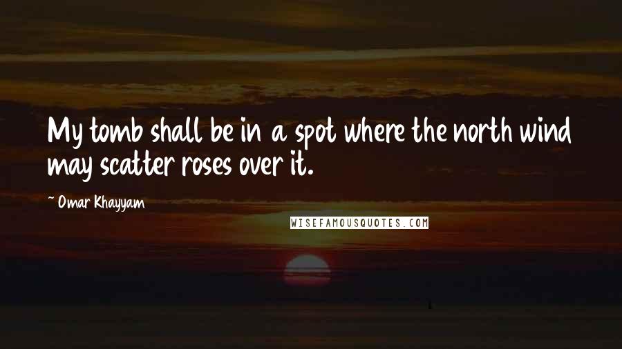 Omar Khayyam Quotes: My tomb shall be in a spot where the north wind may scatter roses over it.
