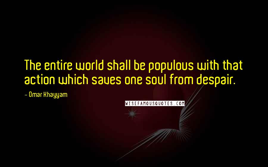 Omar Khayyam Quotes: The entire world shall be populous with that action which saves one soul from despair.