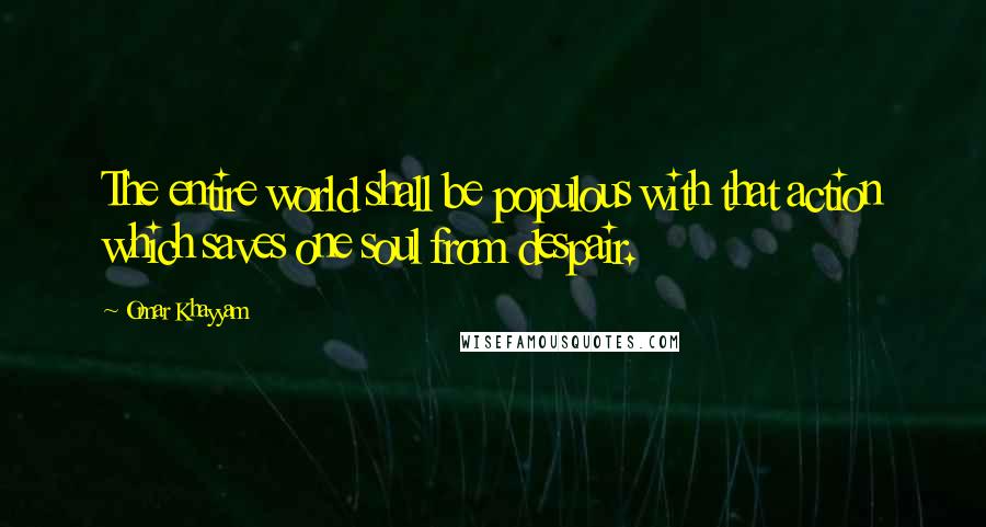 Omar Khayyam Quotes: The entire world shall be populous with that action which saves one soul from despair.