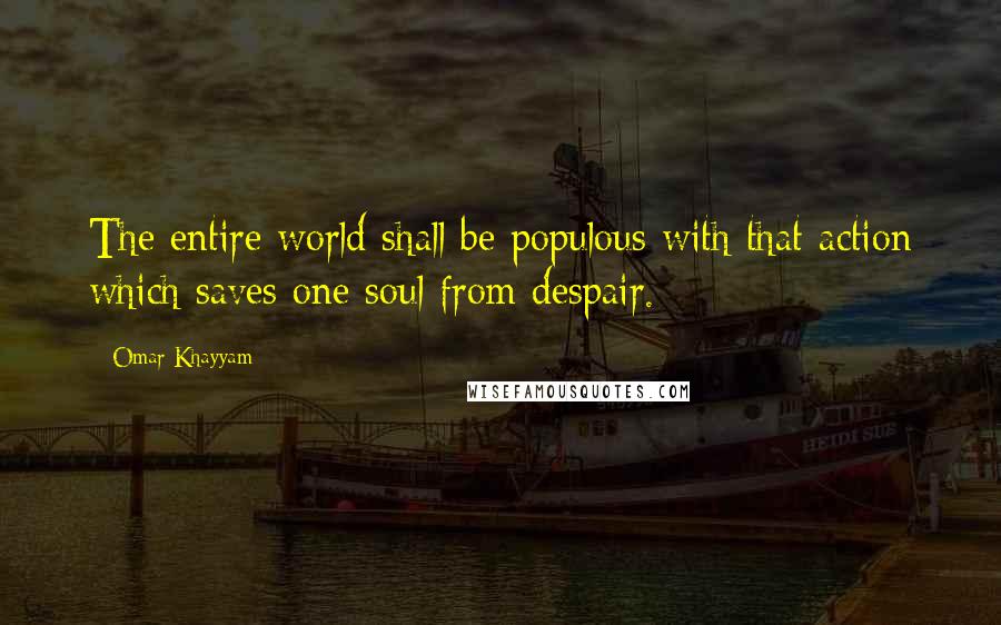 Omar Khayyam Quotes: The entire world shall be populous with that action which saves one soul from despair.