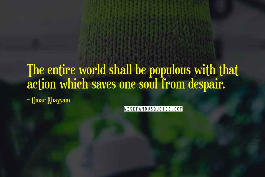 Omar Khayyam Quotes: The entire world shall be populous with that action which saves one soul from despair.