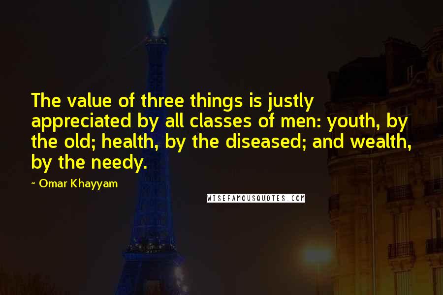 Omar Khayyam Quotes: The value of three things is justly appreciated by all classes of men: youth, by the old; health, by the diseased; and wealth, by the needy.
