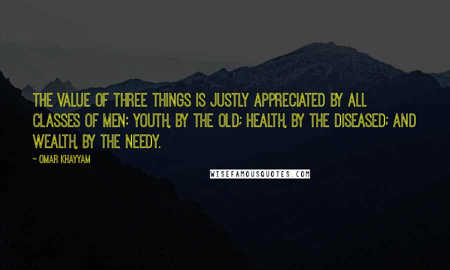 Omar Khayyam Quotes: The value of three things is justly appreciated by all classes of men: youth, by the old; health, by the diseased; and wealth, by the needy.