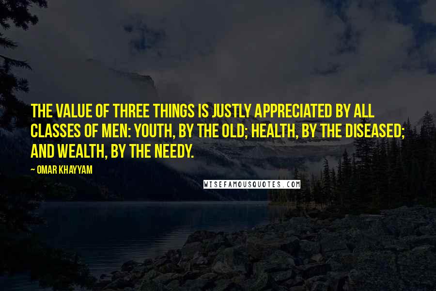 Omar Khayyam Quotes: The value of three things is justly appreciated by all classes of men: youth, by the old; health, by the diseased; and wealth, by the needy.