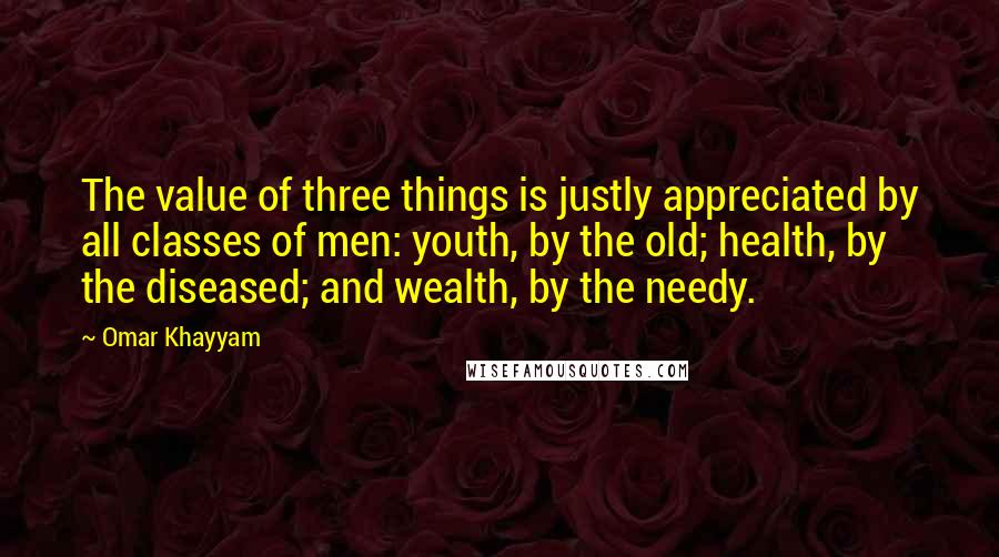 Omar Khayyam Quotes: The value of three things is justly appreciated by all classes of men: youth, by the old; health, by the diseased; and wealth, by the needy.