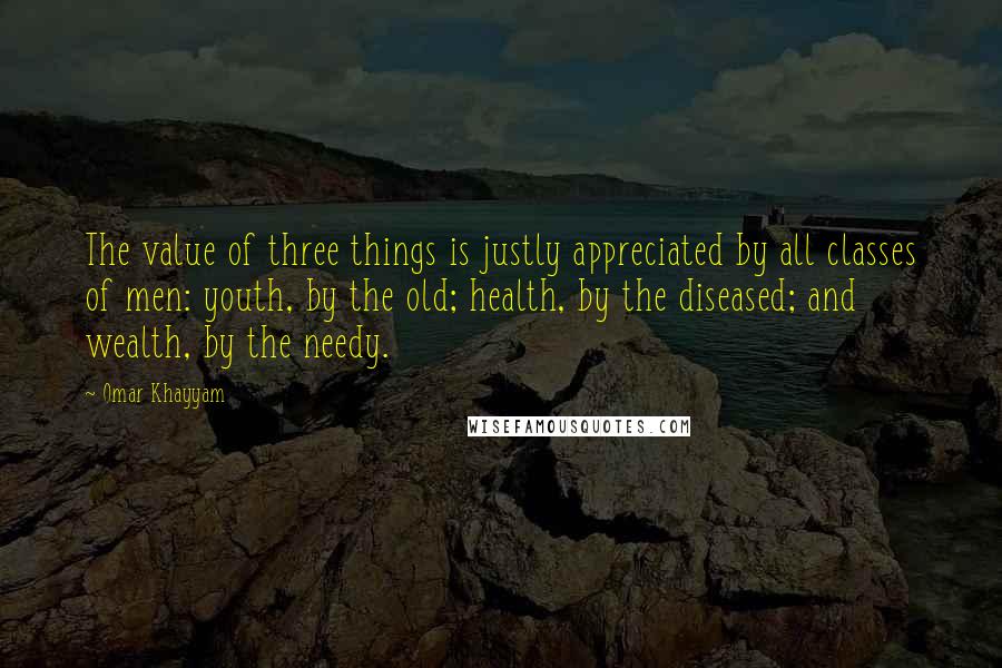 Omar Khayyam Quotes: The value of three things is justly appreciated by all classes of men: youth, by the old; health, by the diseased; and wealth, by the needy.