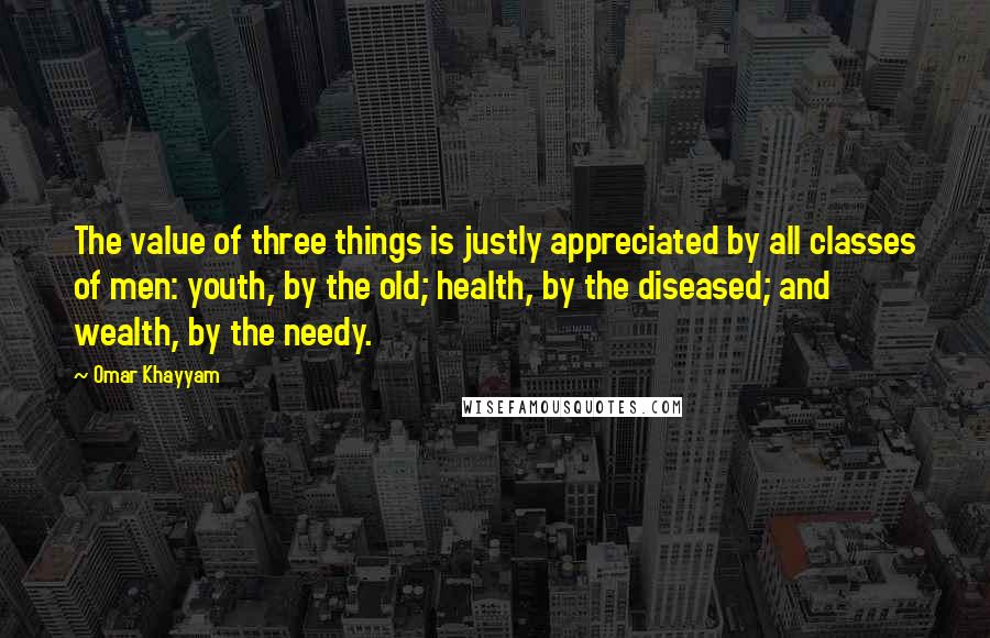 Omar Khayyam Quotes: The value of three things is justly appreciated by all classes of men: youth, by the old; health, by the diseased; and wealth, by the needy.