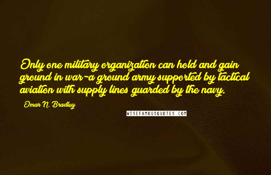 Omar N. Bradley Quotes: Only one military organization can hold and gain ground in war-a ground army supported by tactical aviation with supply lines guarded by the navy.