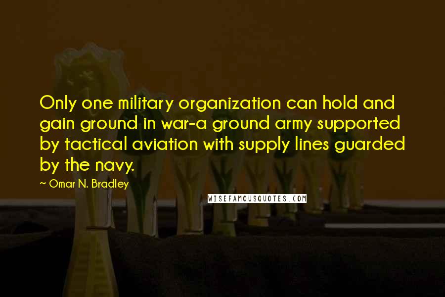 Omar N. Bradley Quotes: Only one military organization can hold and gain ground in war-a ground army supported by tactical aviation with supply lines guarded by the navy.