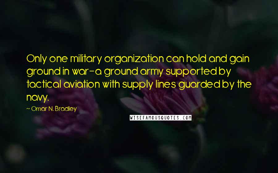 Omar N. Bradley Quotes: Only one military organization can hold and gain ground in war-a ground army supported by tactical aviation with supply lines guarded by the navy.