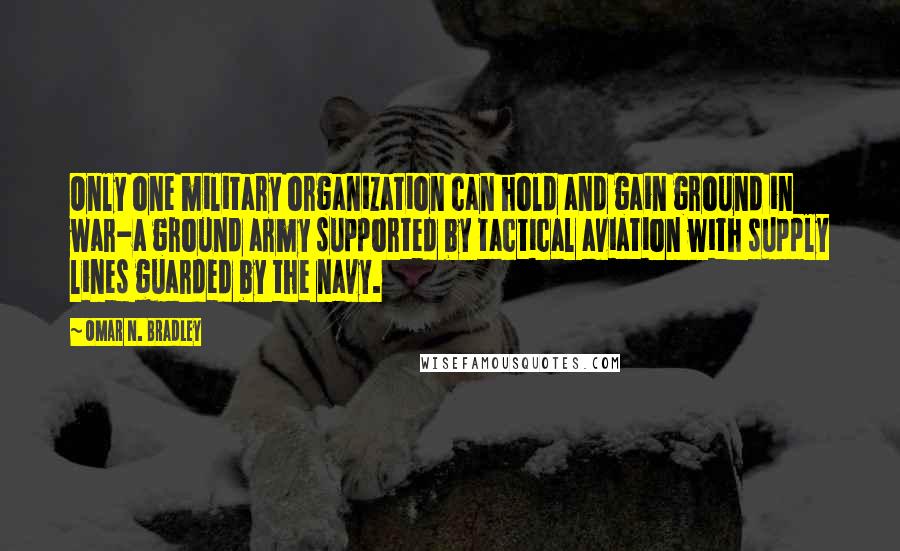 Omar N. Bradley Quotes: Only one military organization can hold and gain ground in war-a ground army supported by tactical aviation with supply lines guarded by the navy.