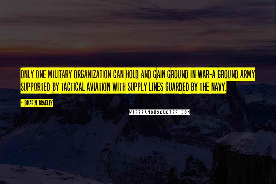 Omar N. Bradley Quotes: Only one military organization can hold and gain ground in war-a ground army supported by tactical aviation with supply lines guarded by the navy.