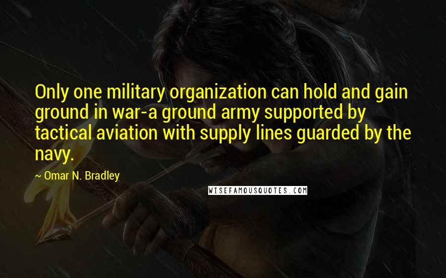 Omar N. Bradley Quotes: Only one military organization can hold and gain ground in war-a ground army supported by tactical aviation with supply lines guarded by the navy.