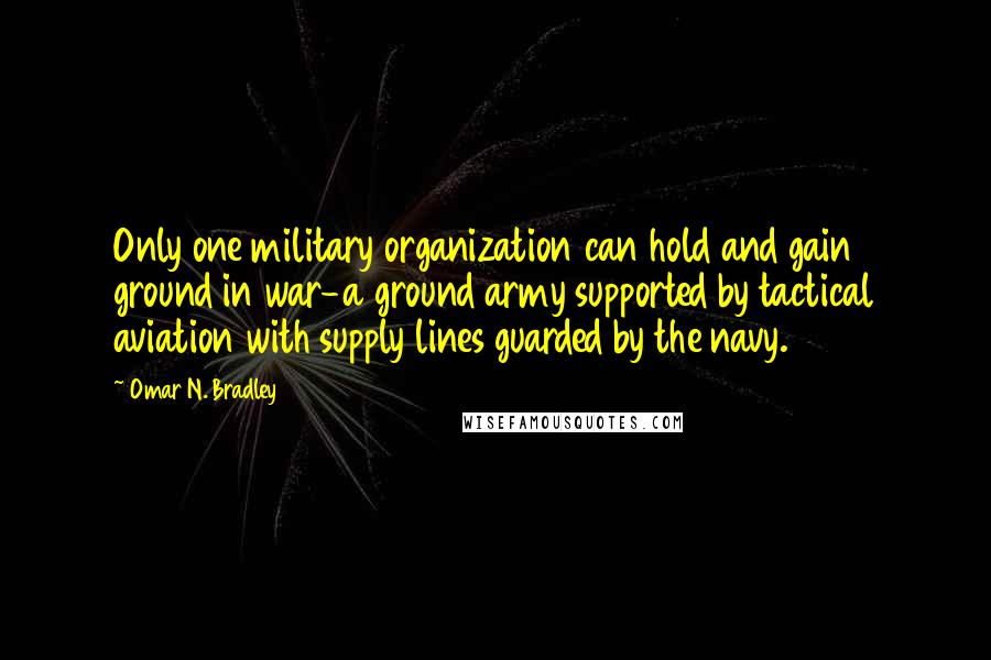 Omar N. Bradley Quotes: Only one military organization can hold and gain ground in war-a ground army supported by tactical aviation with supply lines guarded by the navy.